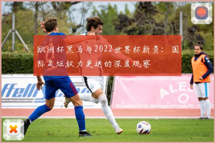 欧洲杯黑马与2022世界杯新贵：国际足坛权力更迭的深度观察